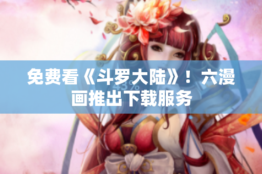 免费看《斗罗大陆》！六漫画推出下载服务