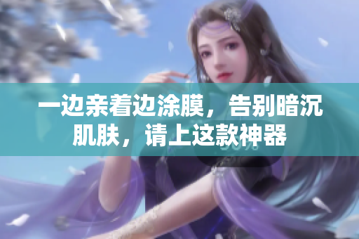 一边亲着边涂膜，告别暗沉肌肤，请上这款神器