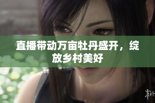 直播带动万亩牡丹盛开，绽放乡村美好