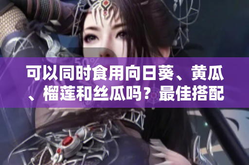 可以同时食用向日葵、黄瓜、榴莲和丝瓜吗？最佳搭配建议！