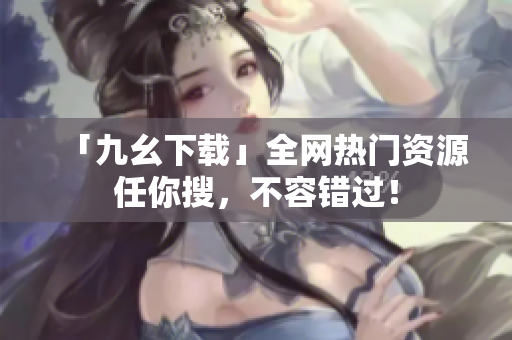 「九幺下载」全网热门资源任你搜，不容错过！