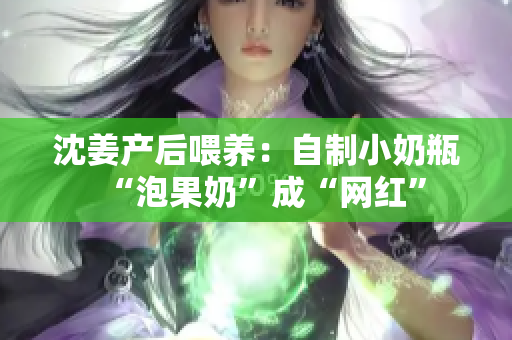 沈姜产后喂养：自制小奶瓶“泡果奶”成“网红”