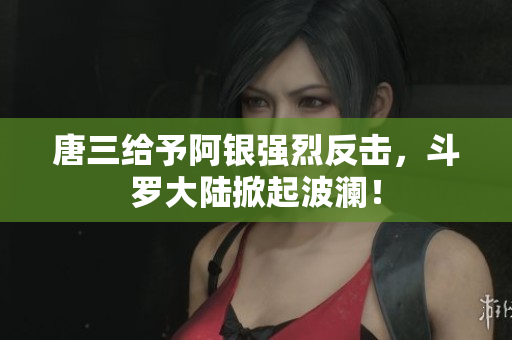 唐三给予阿银强烈反击，斗罗大陆掀起波澜！