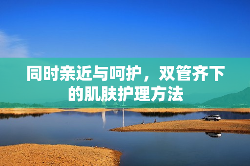 同时亲近与呵护，双管齐下的肌肤护理方法