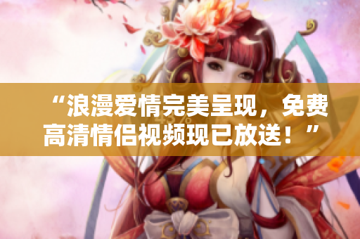 “浪漫爱情完美呈现，免费高清情侣视频现已放送！”