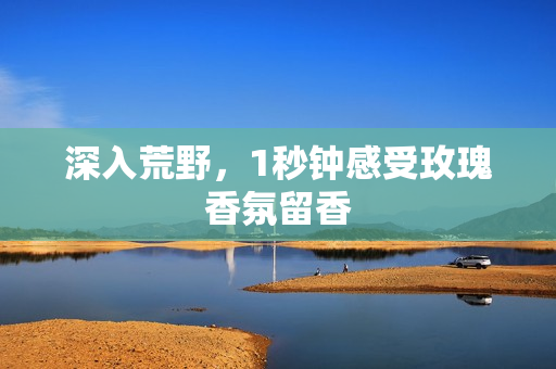 深入荒野，1秒钟感受玫瑰香氛留香