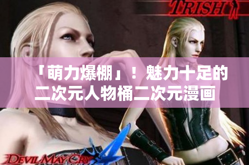「萌力爆棚」！魅力十足的二次元人物桶二次元漫画