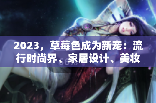 2023，草莓色成为新宠：流行时尚界、家居设计、美妆彩妆都不例外