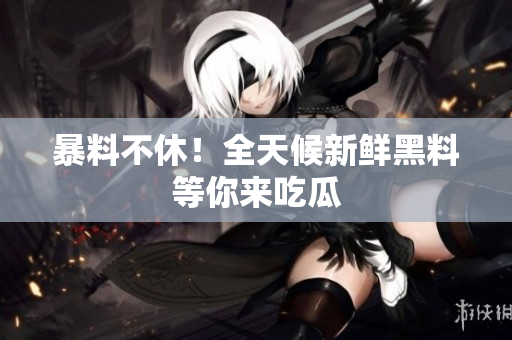 暴料不休！全天候新鲜黑料等你来吃瓜