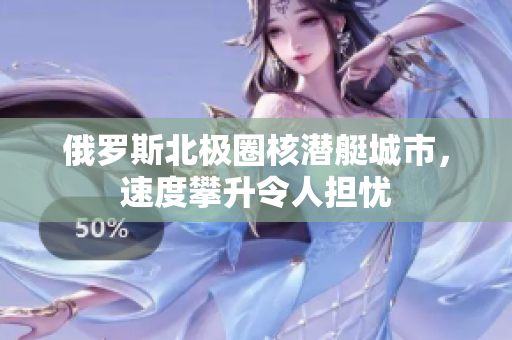俄罗斯北极圈核潜艇城市，速度攀升令人担忧