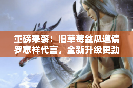 重磅来袭！旧草莓丝瓜邀请罗志祥代言，全新升级更劲爆！