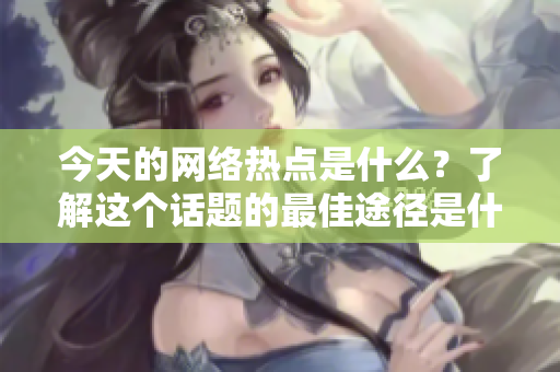 今天的网络热点是什么？了解这个话题的最佳途径是什么？