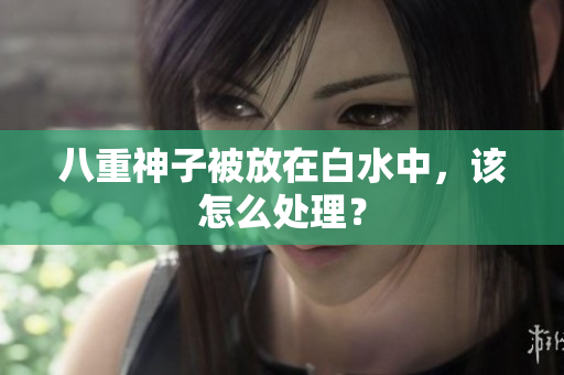 八重神子被放在白水中，该怎么处理？
