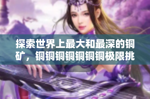 探索世界上最大和最深的铜矿，铜铜铜铜铜铜铜极限挑战