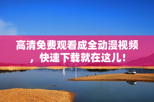高清免费观看成全动漫视频，快速下载就在这儿！