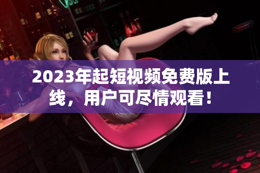 2023年起短视频免费版上线，用户可尽情观看！