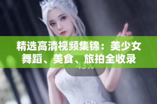 精选高清视频集锦：美少女舞蹈、美食、旅拍全收录