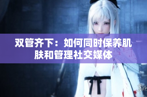 双管齐下：如何同时保养肌肤和管理社交媒体