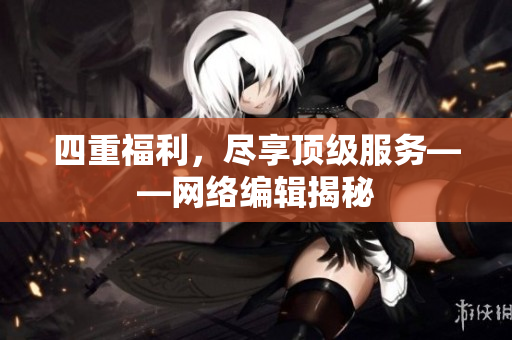 四重福利，尽享顶级服务——网络编辑揭秘