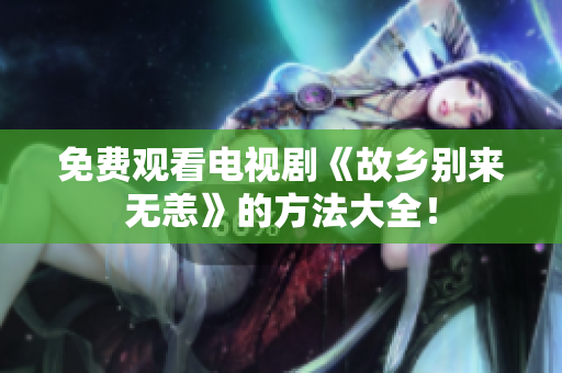 免费观看电视剧《故乡别来无恙》的方法大全！