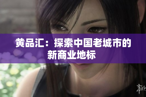 黄品汇：探索中国老城市的新商业地标 