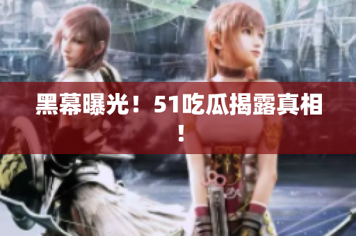 黑幕曝光！51吃瓜揭露真相！