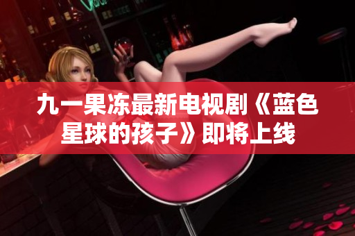 九一果冻最新电视剧《蓝色星球的孩子》即将上线