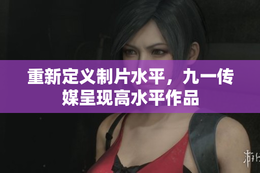 重新定义制片水平，九一传媒呈现高水平作品