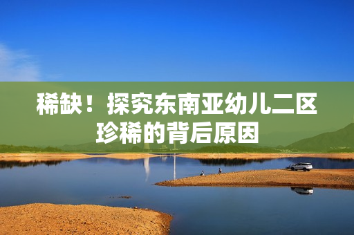 稀缺！探究东南亚幼儿二区珍稀的背后原因