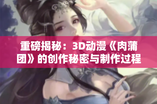 重磅揭秘：3D动漫《肉蒲团》的创作秘密与制作过程