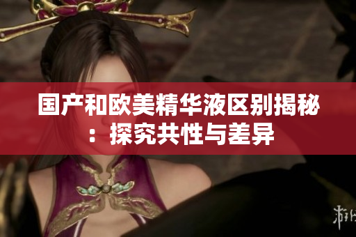 国产和欧美精华液区别揭秘：探究共性与差异