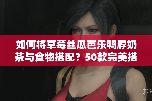 如何将草莓丝瓜芭乐鸭脖奶茶与食物搭配？50款完美搭配推荐！