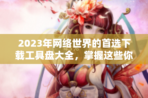 2023年网络世界的首选下载工具盘大全，掌握这些你就够了！
