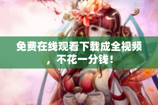免费在线观看下载成全视频，不花一分钱！