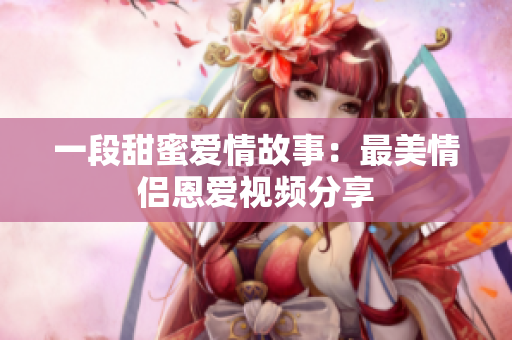 一段甜蜜爱情故事：最美情侣恩爱视频分享