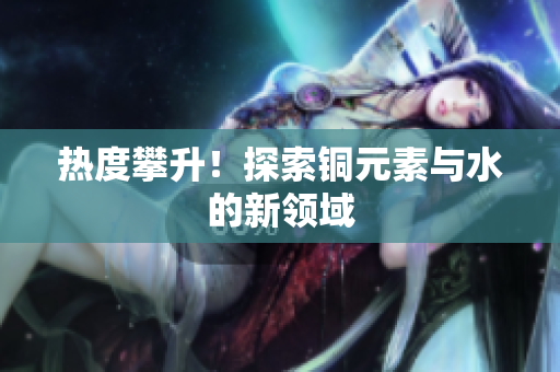 热度攀升！探索铜元素与水的新领域