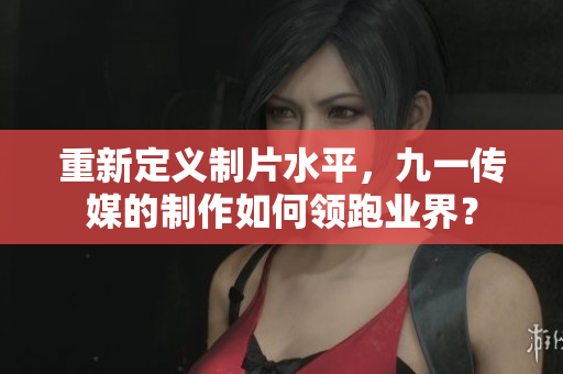 重新定义制片水平，九一传媒的制作如何领跑业界？