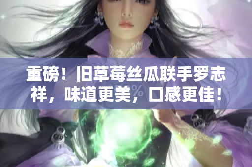 重磅！旧草莓丝瓜联手罗志祥，味道更美，口感更佳！