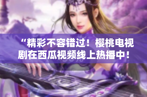 “精彩不容错过！樱桃电视剧在西瓜视频线上热播中！”