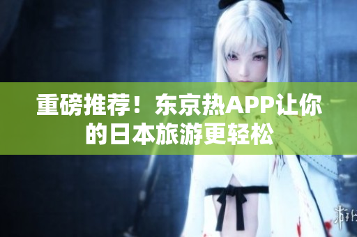 重磅推荐！东京热APP让你的日本旅游更轻松