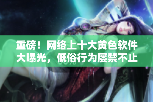 重磅！网络上十大黄色软件大曝光，低俗行为屡禁不止！