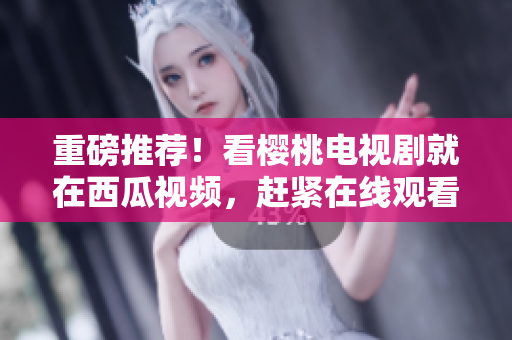 重磅推荐！看樱桃电视剧就在西瓜视频，赶紧在线观看！