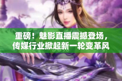 重磅！魅影直播震撼登场，传媒行业掀起新一轮变革风潮！