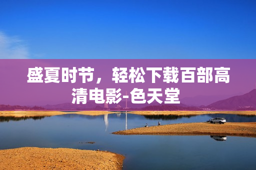 盛夏时节，轻松下载百部高清电影-色天堂 