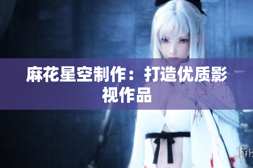 麻花星空制作：打造优质影视作品