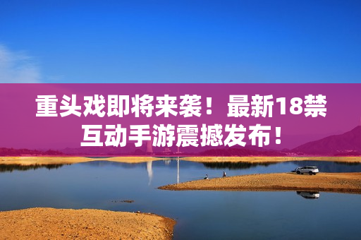 重头戏即将来袭！最新18禁互动手游震撼发布！