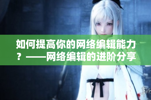 如何提高你的网络编辑能力？——网络编辑的进阶分享