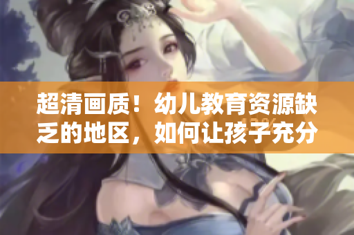 超清画质！幼儿教育资源缺乏的地区，如何让孩子充分发展？