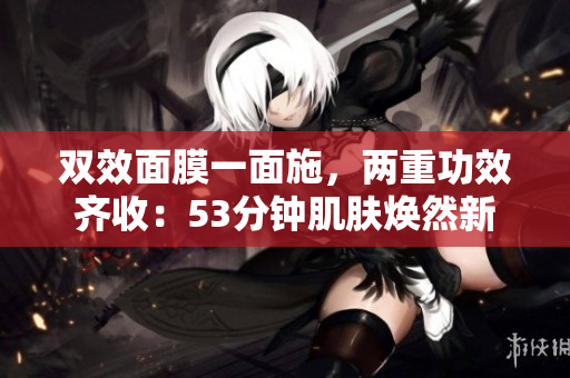 双效面膜一面施，两重功效齐收：53分钟肌肤焕然新