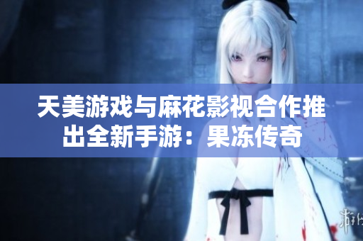 天美游戏与麻花影视合作推出全新手游：果冻传奇